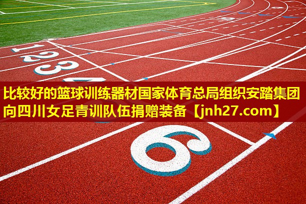 比较好的篮球训练器材国家体育总局组织安踏集团向四川女足青训队伍捐赠装备