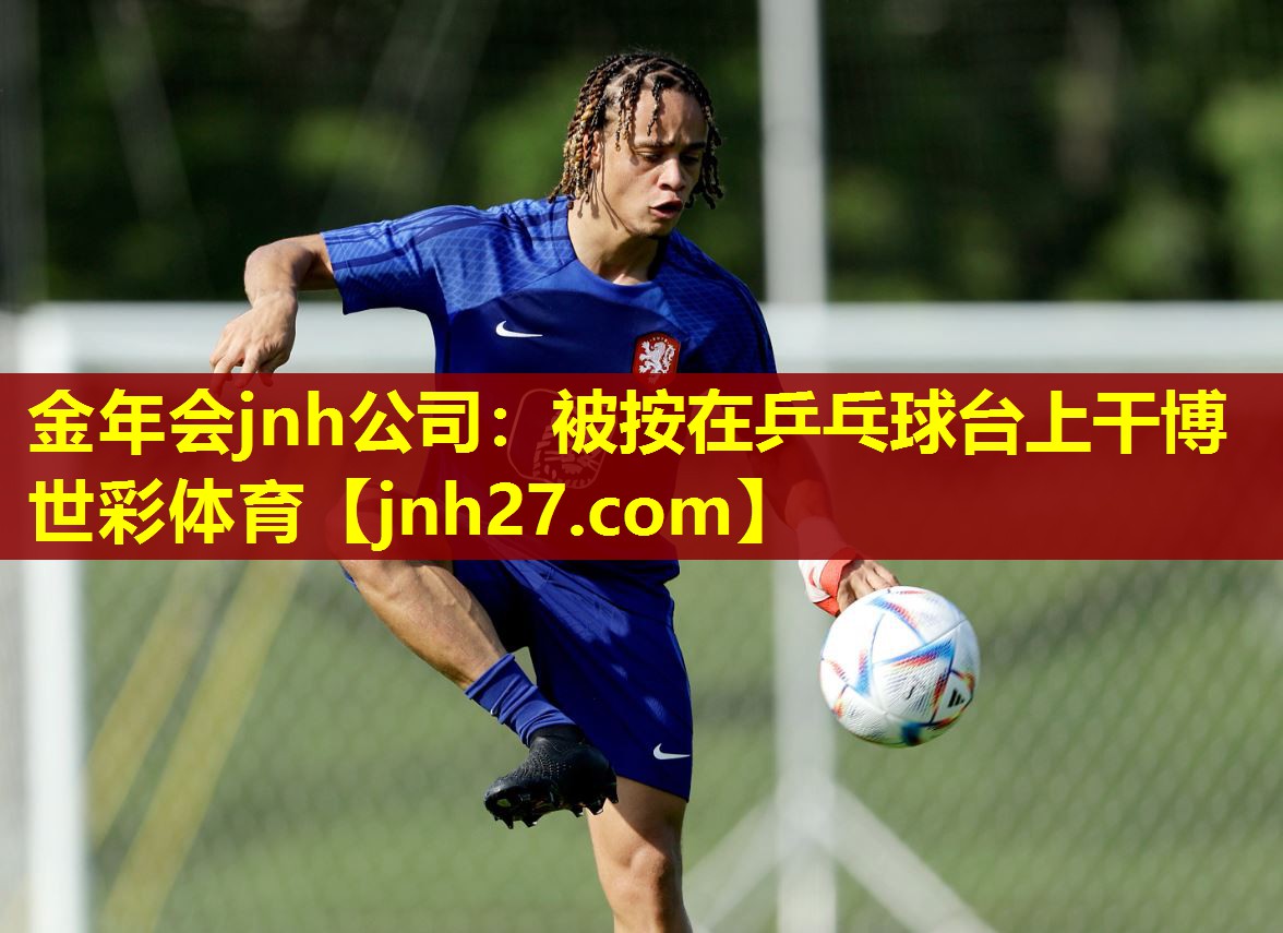 金年会jnh公司：被按在乒乓球台上干博世彩体育